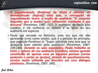 • A argumentação (Retórica) de Paulo é distinta da
demonstração (lógica), visto que, a concepção da
argumentação insere a noção de auditório "O conjunto
daqueles que o orador quer influenciar mediante o seu
discurso" (Perelman, 1987: 237). O 'auditório' de Paulo é os
cristãos, e ele conhecia os valores e as teses do seu
auditório em especial.
• Paulo era versado na Retórica, uma vez que ele não
apresenta erros como orador, que é a petição de princípio,
que segundo Perelman é: "Supor admitida uma tese que se
desejaria fazer admitir pelo auditório" (Perelman, 1987:
239-240). Durante as suas exposições, Paulo trabalha as
teses e valores do seu auditório (cristãos), mesmo quando
constituído de apenas uma ou algumas pessoas (cartas
pastorais e cartas as igrejas), através do questionamento,
técnica muito utilizada por Sócrates em seus diálogos
platônicos. (Perelman, 1987: 240).
 