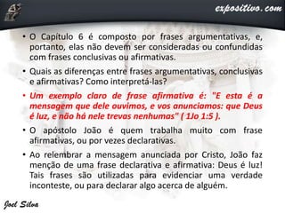 • O Capítulo 6 é composto por frases argumentativas, e,
portanto, elas não devem ser consideradas ou confundidas
com frases conclusivas ou afirmativas.
• Quais as diferenças entre frases argumentativas, conclusivas
e afirmativas? Como interpretá-las?
• Um exemplo claro de frase afirmativa é: "E esta é a
mensagem que dele ouvimos, e vos anunciamos: que Deus
é luz, e não há nele trevas nenhumas" ( 1Jo 1:5 ).
• O apóstolo João é quem trabalha muito com frase
afirmativas, ou por vezes declarativas.
• Ao relembrar a mensagem anunciada por Cristo, João faz
menção de uma frase declarativa e afirmativa: Deus é luz!
Tais frases são utilizadas para evidenciar uma verdade
inconteste, ou para declarar algo acerca de alguém.
 