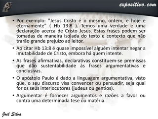 • Por exemplo: "Jesus Cristo é o mesmo, ontem, e hoje e
eternamente" ( Hb 13:8 ). Temos uma verdade e uma
declaração acerca de Cristo Jesus. Estas frases podem ser
tomadas de maneira isolada do texto e contexto que não
trarão grande prejuízo ao leitor.
• Ao citar Hb 13:8 é quase impossível alguém intentar negar a
imutabilidade de Cristo, embora há quem intente.
• As frases afirmativas, declarativas constituem-se premissas
que dão sustentabilidade às frases argumentativas e
conclusivas.
• O apóstolo Paulo é dado a linguagem argumentativa, visto
que, o seu discurso visa convencer ou persuadir, seja qual
for os seus interlocutores (judeus ou gentios).
• Argumentar é fornecer argumentos e razões a favor ou
contra uma determinada tese ou matéria.
 