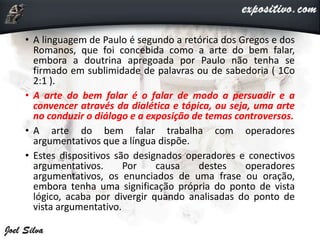 • A linguagem de Paulo é segundo a retórica dos Gregos e dos
Romanos, que foi concebida como a arte do bem falar,
embora a doutrina apregoada por Paulo não tenha se
firmado em sublimidade de palavras ou de sabedoria ( 1Co
2:1 ).
• A arte do bem falar é o falar de modo a persuadir e a
convencer através da dialética e tópica, ou seja, uma arte
no conduzir o diálogo e a exposição de temas controversos.
• A arte do bem falar trabalha com operadores
argumentativos que a língua dispõe.
• Estes dispositivos são designados operadores e conectivos
argumentativos. Por causa destes operadores
argumentativos, os enunciados de uma frase ou oração,
embora tenha uma significação própria do ponto de vista
lógico, acaba por divergir quando analisadas do ponto de
vista argumentativo.
 