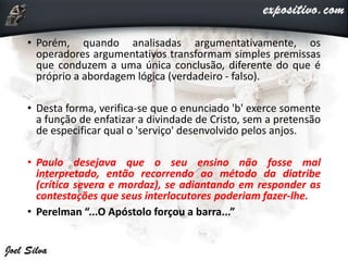 • Porém, quando analisadas argumentativamente, os
operadores argumentativos transformam simples premissas
que conduzem a uma única conclusão, diferente do que é
próprio a abordagem lógica (verdadeiro - falso).
• Desta forma, verifica-se que o enunciado 'b' exerce somente
a função de enfatizar a divindade de Cristo, sem a pretensão
de especificar qual o 'serviço' desenvolvido pelos anjos.
• Paulo desejava que o seu ensino não fosse mal
interpretado, então recorrendo ao método da diatribe
(crítica severa e mordaz), se adiantando em responder as
contestações que seus interlocutores poderiam fazer-lhe.
• Perelman “...O Apóstolo forçou a barra...”
 