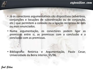 • Já os conectores argumentativos são dispositivos (advérbios,
conjunções e locuções de subordinação ou de conjunção,
etc.) que permitem a conexão ou a ligação recíproca de dois
ou mais enunciados.
• Numa argumentação, os conectores podem ligar as
premissas entre si, as premissas com a conclusão e a
conclusão com as premissas.
• Bibliografia: Retórica e Argumentação, Paulo Cesar,
Universidade da Beira Interior, 95/96.
 
