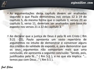 • As argumentações deste capítulo devem ser analisadas
segundo o que Paulo demonstrou nos versos 12 à 19 do
capítulo 5, da mesma forma que o capítulo 3, versos 23 ao
capítulo 5, verso 11, deveriam ser analisados com base no
exposto nos versos 21 à 22 do capítulo 3.
• Ao declarar que a justiça de Deus é pela fé em Cristo ( Rm
3:21 -22), Paulo apresenta um vasto repertório de
argumentos no intuito de demonstrar e convencer alguns
dos cristãos da validade do exposto, e, para demonstrar que
os seus argumentos não comportam mais que uma
conclusão, ele apresenta a seguinte conclusão: "Sendo, pois,
justificados pela fé..." ( Rm 5:1 ), e no que ela implica: "...
temos paz com Deus..." ( Rm 5:1 ).
 