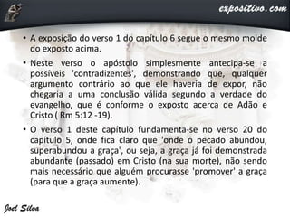 • A exposição do verso 1 do capítulo 6 segue o mesmo molde
do exposto acima.
• Neste verso o apóstolo simplesmente antecipa-se a
possíveis 'contradizentes', demonstrando que, qualquer
argumento contrário ao que ele haveria de expor, não
chegaria a uma conclusão válida segundo a verdade do
evangelho, que é conforme o exposto acerca de Adão e
Cristo ( Rm 5:12 -19).
• O verso 1 deste capítulo fundamenta-se no verso 20 do
capítulo 5, onde fica claro que 'onde o pecado abundou,
superabundou a graça', ou seja, a graça já foi demonstrada
abundante (passado) em Cristo (na sua morte), não sendo
mais necessário que alguém procurasse 'promover' a graça
(para que a graça aumente).
 