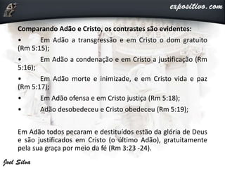 Comparando Adão e Cristo, os contrastes são evidentes:
• Em Adão a transgressão e em Cristo o dom gratuito
(Rm 5:15);
• Em Adão a condenação e em Cristo a justificação (Rm
5:16);
• Em Adão morte e inimizade, e em Cristo vida e paz
(Rm 5:17);
• Em Adão ofensa e em Cristo justiça (Rm 5:18);
• Adão desobedeceu e Cristo obedeceu (Rm 5:19);
Em Adão todos pecaram e destituídos estão da glória de Deus
e são justificados em Cristo (o último Adão), gratuitamente
pela sua graça por meio da fé (Rm 3:23 -24).
 