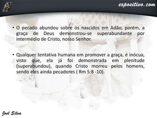 • O pecado abundou sobre os nascidos em Adão, porém, a
graça de Deus demonstrou-se superabundante por
intermédio de Cristo, nosso Senhor.
• Qualquer tentativa humana em promover a graça, é inócua,
visto que, ela já foi demonstrada em plenitude
(superabundou), quando Cristo morreu pelos homens,
sendo eles ainda pecadores ( Rm 5:8 -10).
 