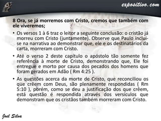 8 Ora, se já morremos com Cristo, cremos que também com
ele viveremos;
• Os versos 1 à 6 traz o leitor a seguinte conclusão: o cristão já
morreu com Cristo (juntamente). Observe que Paulo inclui-
se na narrativa ao demonstrar que, ele e os destinatários da
carta, morreram com Cristo.
• Até o verso 2 deste capítulo o apóstolo tão somente fez
referência à morte de Cristo, demonstrando que, Ele foi
entregue e morto por causa dos pecados dos homens que
foram gerados em Adão ( Rm 4:25 ).
• As questões acerca da morte de Cristo, que reconciliou os
que crêem com Deus, são plenamente respondidas ( Rm
5:10 ), porém, como se deu a justificação dos que crêem,
está questão é respondida através dos versículos que
demonstram que os cristãos também morreram com Cristo.
 