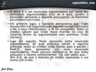 • O verso 8 é um enunciado argumentativo por causa dos
conectores argumentativos (ora, se e que), porém, o
enunciado apresenta o seguinte pressuposto: Já morremos
(os cristãos) com Cristo.
• Em primeiro lugar, o apóstolo demonstrou que Cristo
morreu (Rm 5:8) (argumentação segundo valores intrínsecos
a ele e seus interlocutores: a fé no evangelho). Todos os
cristãos sabiam que Cristo havia morrido na cruz do
calvário! Temos na argumentação uma premissa: Cristo
morreu.
• Logo em seguida, Paulo apresenta outro enunciado
argumentativo, do qual podemos extrair a seguinte
premissa: todos os cristãos estão mortos para o pecado (
Rm6:2). Após apresentar um novo enunciado
argumentativo, Paulo procura certificar-se de que todos
possuíam o mesmo conhecimento: "Ou não sabeis que..."
(Rm 6:3), de que o batismo do cristão representa a sua
morte com Cristo.
 