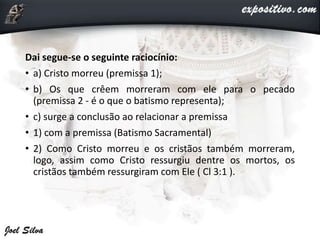 Dai segue-se o seguinte raciocínio:
• a) Cristo morreu (premissa 1);
• b) Os que crêem morreram com ele para o pecado
(premissa 2 - é o que o batismo representa);
• c) surge a conclusão ao relacionar a premissa
• 1) com a premissa (Batismo Sacramental)
• 2) Como Cristo morreu e os cristãos também morreram,
logo, assim como Cristo ressurgiu dentre os mortos, os
cristãos também ressurgiram com Ele ( Cl 3:1 ).
 
