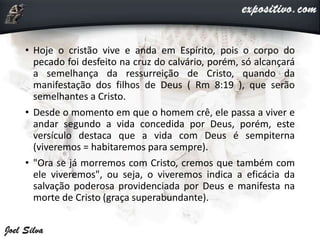 • Hoje o cristão vive e anda em Espírito, pois o corpo do
pecado foi desfeito na cruz do calvário, porém, só alcançará
a semelhança da ressurreição de Cristo, quando da
manifestação dos filhos de Deus ( Rm 8:19 ), que serão
semelhantes a Cristo.
• Desde o momento em que o homem crê, ele passa a viver e
andar segundo a vida concedida por Deus, porém, este
versículo destaca que a vida com Deus é sempiterna
(viveremos = habitaremos para sempre).
• "Ora se já morremos com Cristo, cremos que também com
ele viveremos", ou seja, o viveremos indica a eficácia da
salvação poderosa providenciada por Deus e manifesta na
morte de Cristo (graça superabundante).
 