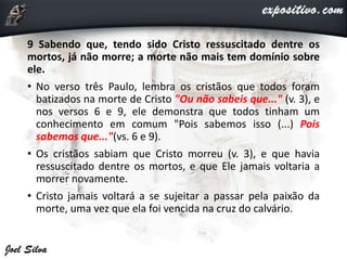 9 Sabendo que, tendo sido Cristo ressuscitado dentre os
mortos, já não morre; a morte não mais tem domínio sobre
ele.
• No verso três Paulo, lembra os cristãos que todos foram
batizados na morte de Cristo "Ou não sabeis que..." (v. 3), e
nos versos 6 e 9, ele demonstra que todos tinham um
conhecimento em comum "Pois sabemos isso (...) Pois
sabemos que..."(vs. 6 e 9).
• Os cristãos sabiam que Cristo morreu (v. 3), e que havia
ressuscitado dentre os mortos, e que Ele jamais voltaria a
morrer novamente.
• Cristo jamais voltará a se sujeitar a passar pela paixão da
morte, uma vez que ela foi vencida na cruz do calvário.
 