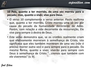 10 Pois, quanto a ter morrido, de uma vez morreu para o
pecado; mas, quanto a viver, vive para Deus.
• O verso 10 complementa o verso anterior. Paulo reafirma
que, quanto a ter morrido, Cristo morreu uma só vez por
causa do pecado da humanidade decorrente de Adão.
Porém, com relação a vida decorrente da ressurreição, Ele
vive para sempre à destra de Deus.
• Este verso demonstra que, se os cristãos realmente criam
que efetivamente morreram à semelhança de Cristo, isto
significava que eles também morreram de uma vez (não é
preciso morrer outra vez) e para sempre para o pecado. Da
mesma forma, quanto a viver, viverão para sempre com
Deus à semelhança de Cristo "...cremos que também com
ele viveremos" (v. 9).
 
