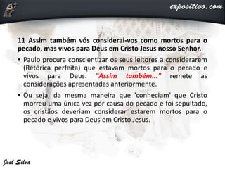 11 Assim também vós considerai-vos como mortos para o
pecado, mas vivos para Deus em Cristo Jesus nosso Senhor.
• Paulo procura conscientizar os seus leitores a considerarem
(Retórica perfeita) que estavam mortos para o pecado e
vivos para Deus. "Assim também..." remete as
considerações apresentadas anteriormente.
• Ou seja, da mesma maneira que 'conheciam' que Cristo
morreu uma única vez por causa do pecado e foi sepultado,
os cristãos deveriam considerar estarem mortos para o
pecado e vivos para Deus em Cristo Jesus.
 