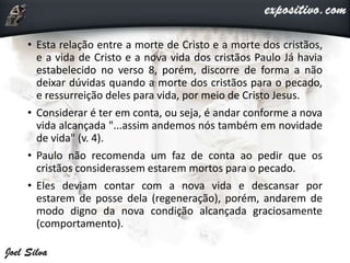 • Esta relação entre a morte de Cristo e a morte dos cristãos,
e a vida de Cristo e a nova vida dos cristãos Paulo Já havia
estabelecido no verso 8, porém, discorre de forma a não
deixar dúvidas quando a morte dos cristãos para o pecado,
e ressurreição deles para vida, por meio de Cristo Jesus.
• Considerar é ter em conta, ou seja, é andar conforme a nova
vida alcançada "...assim andemos nós também em novidade
de vida" (v. 4).
• Paulo não recomenda um faz de conta ao pedir que os
cristãos considerassem estarem mortos para o pecado.
• Eles deviam contar com a nova vida e descansar por
estarem de posse dela (regeneração), porém, andarem de
modo digno da nova condição alcançada graciosamente
(comportamento).
 