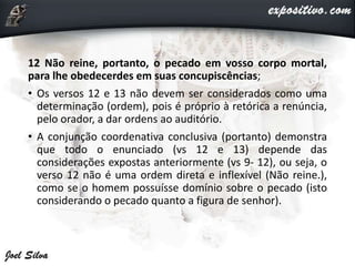 12 Não reine, portanto, o pecado em vosso corpo mortal,
para lhe obedecerdes em suas concupiscências;
• Os versos 12 e 13 não devem ser considerados como uma
determinação (ordem), pois é próprio à retórica a renúncia,
pelo orador, a dar ordens ao auditório.
• A conjunção coordenativa conclusiva (portanto) demonstra
que todo o enunciado (vs 12 e 13) depende das
considerações expostas anteriormente (vs 9- 12), ou seja, o
verso 12 não é uma ordem direta e inflexível (Não reine.),
como se o homem possuísse domínio sobre o pecado (isto
considerando o pecado quanto a figura de senhor).
 