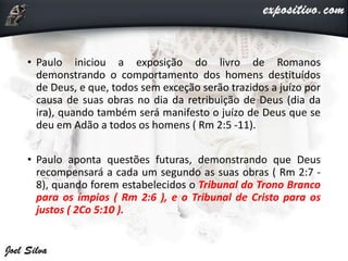 • Paulo iniciou a exposição do livro de Romanos
demonstrando o comportamento dos homens destituídos
de Deus, e que, todos sem exceção serão trazidos a juízo por
causa de suas obras no dia da retribuição de Deus (dia da
ira), quando também será manifesto o juízo de Deus que se
deu em Adão a todos os homens ( Rm 2:5 -11).
• Paulo aponta questões futuras, demonstrando que Deus
recompensará a cada um segundo as suas obras ( Rm 2:7 -
8), quando forem estabelecidos o Tribunal do Trono Branco
para os ímpios ( Rm 2:6 ), e o Tribunal de Cristo para os
justos ( 2Co 5:10 ).
 