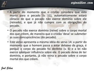 • A partir do momento que o cristão considera que está
morto para o pecado (v. 11), automaticamente estará
cônscio de que o pecado não exerce domínio sobre ele
(reinado), e que já não cumpre com as obrigações do
pecado.
• O pecado não exerce domínio (reine) sobre o corpo mortal
dos que crêem, de maneira que o cristão 'deva' se submeter
as suas concupiscências (do pecado).
• Este verso apresenta a mesma idéia do verso 14: a partir do
momento que o homem passa a estar debaixo da graça, é
porque o corpo do pecado foi desfeito (v. 6) e a lei não
exerce qualquer influência sobre ele. O pecado deixa de ter
domínio, e portanto, já não reina o pecado sobre o corpo
mortal dos que crêem.
 
