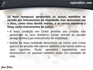 13 Nem tampouco apresenteis os vossos membros ao
pecado por instrumentos de iniqüidade; mas apresentai-vos
a Deus, como vivos dentre mortos, e os vossos membros a
Deus, como instrumentos de justiça.
• A nova condição em Cristo permite aos cristãos não
apresentar os seus membros (corpo mortal) ao pecado
(antigo senhor) por instrumento de iniqüidade.
• Diante da nova realidade decorrente da morte com Cristo
que é a do pecado não exercer domínio (não reine) sobre os
seus ouvintes, Paulo apresenta argumentos que
demonstram ser possível também andar em novidade de
vida.
 