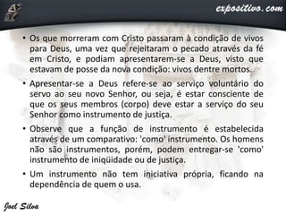 • Os que morreram com Cristo passaram à condição de vivos
para Deus, uma vez que rejeitaram o pecado através da fé
em Cristo, e podiam apresentarem-se a Deus, visto que
estavam de posse da nova condição: vivos dentre mortos.
• Apresentar-se a Deus refere-se ao serviço voluntário do
servo ao seu novo Senhor, ou seja, é estar consciente de
que os seus membros (corpo) deve estar a serviço do seu
Senhor como instrumento de justiça.
• Observe que a função de instrumento é estabelecida
através de um comparativo: 'como' instrumento. Os homens
não são instrumentos, porém, podem entregar-se 'como'
instrumento de iniqüidade ou de justiça.
• Um instrumento não tem iniciativa própria, ficando na
dependência de quem o usa.
 