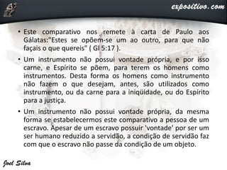 • Este comparativo nos remete à carta de Paulo aos
Gálatas:"Estes se opõem-se um ao outro, para que não
façais o que quereis" ( Gl 5:17 ).
• Um instrumento não possui vontade própria, e por isso
carne, e Espírito se põem, para terem os homens como
instrumentos. Desta forma os homens como instrumento
não fazem o que desejam, antes, são utilizados como
instrumento, ou da carne para a iniqüidade, ou do Espírito
para a justiça.
• Um instrumento não possui vontade própria, da mesma
forma se estabelecermos este comparativo a pessoa de um
escravo. Apesar de um escravo possuir 'vontade' por ser um
ser humano reduzido a servidão, a condição de servidão faz
com que o escravo não passe da condição de um objeto.
 