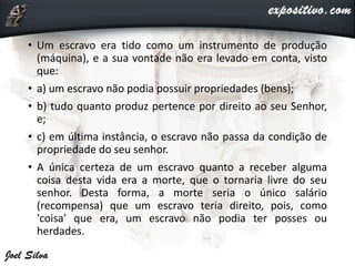 • Um escravo era tido como um instrumento de produção
(máquina), e a sua vontade não era levado em conta, visto
que:
• a) um escravo não podia possuir propriedades (bens);
• b) tudo quanto produz pertence por direito ao seu Senhor,
e;
• c) em última instância, o escravo não passa da condição de
propriedade do seu senhor.
• A única certeza de um escravo quanto a receber alguma
coisa desta vida era a morte, que o tornaria livre do seu
senhor. Desta forma, a morte seria o único salário
(recompensa) que um escravo teria direito, pois, como
'coisa' que era, um escravo não podia ter posses ou
herdades.
 