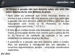 14 Porque o pecado não terá domínio sobre vós, pois não
estais debaixo da lei, mas debaixo da graça.
• Após saber ou conhecer que Cristo ressurgiu dentre os
mortos e que a morte não tem domínio sobre Ele, resta que
o pecado não tem domínio sobre os cristãos, uma vez que
ressurgiram com Cristo (v. 9) "Portanto, se fostes
ressuscitados com Cristo..." ( Cl 3:1 ).
• O fato de os cristãos terem sido batizados com Cristo na sua
morte, e ressurgido dentre mos mortos para a glória do Pai
(v. 4), tirou-os da condição de sujeição a lei, para
estabelecê-los debaixo da graça de Deus.
• A premissa é: o pecado não tem domínio sobre o cristão.
Mas, tal premissa é introduzida por um operador e
conectivo argumentativo: porque - conjunção coordenativa
explicativa.
 