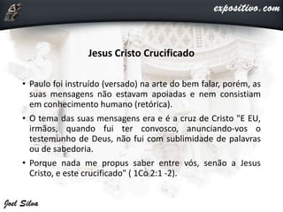 Jesus Cristo Crucificado
• Paulo foi instruído (versado) na arte do bem falar, porém, as
suas mensagens não estavam apoiadas e nem consistiam
em conhecimento humano (retórica).
• O tema das suas mensagens era e é a cruz de Cristo "E EU,
irmãos, quando fui ter convosco, anunciando-vos o
testemunho de Deus, não fui com sublimidade de palavras
ou de sabedoria.
• Porque nada me propus saber entre vós, senão a Jesus
Cristo, e este crucificado" ( 1Co 2:1 -2).
 