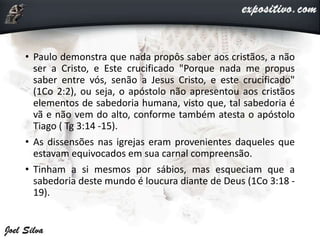 • Paulo demonstra que nada propôs saber aos cristãos, a não
ser a Cristo, e Este crucificado "Porque nada me propus
saber entre vós, senão a Jesus Cristo, e este crucificado"
(1Co 2:2), ou seja, o apóstolo não apresentou aos cristãos
elementos de sabedoria humana, visto que, tal sabedoria é
vã e não vem do alto, conforme também atesta o apóstolo
Tiago ( Tg 3:14 -15).
• As dissensões nas igrejas eram provenientes daqueles que
estavam equivocados em sua carnal compreensão.
• Tinham a si mesmos por sábios, mas esqueciam que a
sabedoria deste mundo é loucura diante de Deus (1Co 3:18 -
19).
 