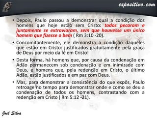• Depois, Paulo passou a demonstrar qual a condição dos
homens que hoje estão sem Cristo: todos pecaram e
juntamente se extraviaram, sem que houvesse um único
homem que fizesse o bem ( Rm 3:10 -20).
• Concomitantemente, ele demonstra a condição daqueles
que estão em Cristo: justificados gratuitamente pela graça
de Deus por meio da fé em Cristo!
• Desta forma, há homens que, por causa da condenação em
Adão permanecem sob condenação e em inimizade com
Deus, e homens que, pela redenção em Cristo, o último
Adão, estão justificados e em paz com Deus.
• Mas, para demonstrar a consistência do que expôs, Paulo
retroage no tempo para demonstrar onde e como se deu a
condenação de todos os homens, contrastando com a
redenção em Cristo ( Rm 5:12 -21).
 