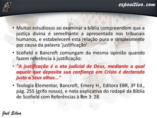 • Muitos estudiosos ao examinar a bíblia compreendem que a
justiça divina é semelhante a apresentada nos tribunais
humanos, e estabelecem esta relação pura e simplesmente
por causa da palavra 'justificação'.
• Scofield e Bancroft comungam da mesma opinião quando
fazem referência à justificação:
• "A justificação é o ato judicial de Deus, mediante o qual
aquele que deposita sua confiança em Cristo é declarado
justo a Seus olhos..."
• Teologia Elementar, Bancroft, Emery H., Editora EBR, 3º Ed.,
pág. 255 (grifo nosso), e nota explicativa do rodapé da Bíblia
de Scofield com Referências à Rm 3: 28.
 