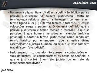 • Na mesma página, Bancroft dá uma definição 'bíblica' para a
palavra justificação: "A palavra 'justificação', tanto na
terminologia religiosa como na linguagem comum, é um
termo ligado à lei (...) É termo técnico e forense...". Destas
colocações surge a pergunta: Onde está definido que a
palavra justificação é termo técnico e forense? O que se
percebe, é que homens versados em ciências jurídicas
passaram a adotar o termo 'justificação' como sendo um
termo jurídico por entenderem que a justiça divina
assemelhasse a justiça humana, ou seja, que Deus também
trabalha com 'ato judicial'.
• Ledo engano! Isto quando não apresenta contradições em
suas definições. Se considerarmos as notas de Scofield, o
que é justificação? É um ato judicial ou um ato de
reconhecimento divino?
 