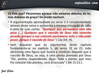 15 Pois que? Pecaremos porque não estamos debaixo da lei,
mas debaixo da graça? De modo nenhum.
• A argumentação apresentada no verso 2 é complementada
através deste verso e apresenta a mesma colocação de João
e uma de suas cartas: "Qualquer que permanece nele não
peca (...) Qualquer que é nascido de Deus não comente
pecado; porque a sua semente permanece nele; e não pode
pecar, porque é nascido de Deus" ( 1Jo 3:6 -9).
• Sem esquecer que os argumentos deste capítulo
fundamenta-se no capítulo 5, do verso 12 ao 21, João
apresenta uma figura que ilustra a condição daquele que á
nascido de Deus, ou seja, é uma planta plantada por Deus
"Ele, porém, respondendo, disse: Toda a planta, que meu
Pai celestial não plantou, será arrancada" ( Mt 15:13 ).
 