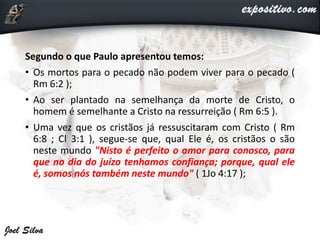 Segundo o que Paulo apresentou temos:
• Os mortos para o pecado não podem viver para o pecado (
Rm 6:2 );
• Ao ser plantado na semelhança da morte de Cristo, o
homem é semelhante a Cristo na ressurreição ( Rm 6:5 ).
• Uma vez que os cristãos já ressuscitaram com Cristo ( Rm
6:8 ; Cl 3:1 ), segue-se que, qual Ele é, os cristãos o são
neste mundo "Nisto é perfeito o amor para conosco, para
que no dia do juízo tenhamos confiança; porque, qual ele
é, somos nós também neste mundo" ( 1Jo 4:17 );
 