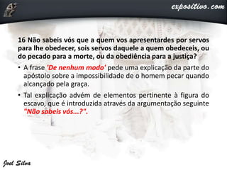 16 Não sabeis vós que a quem vos apresentardes por servos
para lhe obedecer, sois servos daquele a quem obedeceis, ou
do pecado para a morte, ou da obediência para a justiça?
• A frase 'De nenhum modo' pede uma explicação da parte do
apóstolo sobre a impossibilidade de o homem pecar quando
alcançado pela graça.
• Tal explicação advém de elementos pertinente à figura do
escavo, que é introduzida através da argumentação seguinte
"Não sabeis vós...?".
 