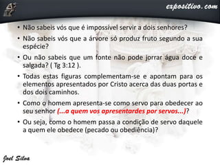 • Não sabeis vós que é impossível servir a dois senhores?
• Não sabeis vós que a árvore só produz fruto segundo a sua
espécie?
• Ou não sabeis que um fonte não pode jorrar água doce e
salgada? ( Tg 3:12 ).
• Todas estas figuras complementam-se e apontam para os
elementos apresentados por Cristo acerca das duas portas e
dos dois caminhos.
• Como o homem apresenta-se como servo para obedecer ao
seu senhor (...a quem vos apresentardes por servos...)?
• Ou seja, como o homem passa a condição de servo daquele
a quem ele obedece (pecado ou obediência)?
 