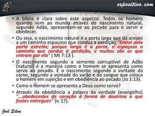 • A bíblia é clara sobre este aspecto. Todos os homens
quando vem ao mundo através do nascimento natural,
segundo Adão, apresentam-se ao pecado para o servir e
obedecer.
• Ou seja, o nascimento natural é a porta larga que dá acesso
a um caminho espaçoso que conduz a perdição "Entrai pela
porta estreita; porque larga é a porta, e espaçoso o
caminho que conduz à perdição, e muitos são os que
entram por ela" ( Mt 7:13 ).
• O nascimento segundo a semente corruptível de Adão
(natural) é a maneira como o homem se apresenta como
servo ao pecado. É o nascimento segundo a vontade da
carne, segundo a vontade do varão e do sangue que coloca
o homem em sujeição e em obediência ao pecado (Jo 1:13).
• Como o homem se apresenta a Deus como servo?
• Através da obediência a palavra da verdade (evangelho)
"...obedecestes de coração a forma de doutrina a que
fostes entregues" (v. 17).
 