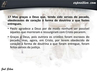 17 Mas graças a Deus que, tendo sido servos do pecado,
obedecestes de coração à forma de doutrina a que fostes
entregues.
• Paulo agradece a Deus por de modo nenhum ser possível
àqueles que morreram e ressurgiram com Cristo pecarem.
• Graças a Deus, pois outrora os cristãos foram escravos do
pecado, mas, agora, em Cristo, por terem obedecido de
coração à forma de doutrina a que foram entregue, foram
feitos servos da justiça.
 