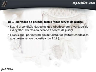 18 E, libertados do pecado, fostes feitos servos da justiça.
• Esta é a condição daqueles que obedeceram a verdade do
evangelho: libertos do pecado e servos da justiça.
• É Deus que, por intermédio de Cristo, faz (feitos= criados) os
que creem servos da justiça ( Jo 1:12 ).
 