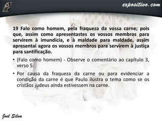 19 Falo como homem, pela fraqueza da vossa carne; pois
que, assim como apresentastes os vossos membros para
servirem à imundícia, e à maldade para maldade, assim
apresentai agora os vossos membros para servirem à justiça
para santificação.
• (Falo como homem) - Observe o comentário ao capítulo 3,
verso 5.
• Por causa da fraqueza da carne ou para evidenciar a
condição da carne é que Paulo ilustra o tema como se os
cristãos judeus ainda estivessem na carne.
 