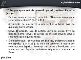 20 Porque, quando éreis servos do pecado, estáveis livres da
justiça.
• Este versículo expressa o principio: "Nenhum servo pode
servir dois senhores" ( Lc 16:13 ).
• A sujeição de um servo a um senhor o torna livre de
qualquer outro senhor.
• Servo do pecado, livre da justiça. Servo da justiça, livre do
pecado. Como servos da justiça os cristãos devem servi-la
segundo aquele que santifica.
• É o mesmo que: "Se vivemos em Espírito, andemos também
em Espírito" ( Gl 5:25 ), ou seja, se servimos a justiça por
vivermos em Espírito, devemos ser puros e bondosos para
andarmos em Espírito, andarmos segundo a vontade de
Deus.
 