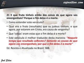 21 E que fruto tínheis então das coisas de que agora vos
envergonhais? Porque o fim delas é a morte.
• Como entender este versículo?
• Qual era o fruto (resultado) que os judeus tinham, e que
agora, por estarem em Cristo, era causa de vergonha?
• Que 'coisas' eram estas que o fim delas é a morte?
• Este versículo é melhor traduzido desta maneira: "Naquele
tempo que resultado colhestes? Somente as cousas de que
agora vos envergonhais; por que o fim delas é a morte"
Ed. Revista e Atualizada no Brasil, SBB.
 