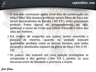 • O que eles ensinavam podia livrar-lhes da condenação em
Adão? Não! Não bastava professar serem filhos de Deus por
serem descendentes de Abraão ( Mt 3:9 ), antes precisavam
produzir frutos dignos de arrependimento, ou seja,
professar o nome de Cristo que estava trazendo o reino dos
céus aos homens.
• Era motivo de vergonha aos judeus terem assumido a
posição de mestres, quando na verdade estavam
igualmente perdidos como os demais homens, pois todos
pecaram e destituídos estavam da glória de Deus ( Rm 2:19 -
23).
• Os judeus não estavam em uma posição privilegiada se
comparada a dos gentios ( Rm 3:9 ), porém, os seus
discursos eram de falsidade e promovia a morte.
 