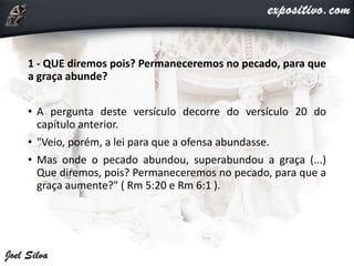 1 - QUE diremos pois? Permaneceremos no pecado, para que
a graça abunde?
• A pergunta deste versículo decorre do versículo 20 do
capítulo anterior.
• "Veio, porém, a lei para que a ofensa abundasse.
• Mas onde o pecado abundou, superabundou a graça (...)
Que diremos, pois? Permaneceremos no pecado, para que a
graça aumente?" ( Rm 5:20 e Rm 6:1 ).
 