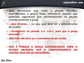 • Após demonstrar que 'onde o pecado abundou,
superabundou a graça', Paulo antecipa-se àqueles que
poderiam argumentar que permaneceriam no pecado
visando aumentar a graça.
• ‘...Que diremos...', ou seja, qual deve ser o entendimento
do cristão?
• ‘...Permanecer no pecado (em Adão), para que a graça
aumente?...’
• Não! Este não deve ser o entendimento do cristão.
• NÃO É PORQUE A GRAÇA SUPERABUNDOU ONDE O
PECADO ABUNDOU QUE O COMPORTAMENTO DO
CRISTÃO DEVA SER DE DEVASSIDÃO.
 