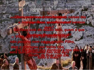 31-  Que podemos dizer diante de coisas tão magníficas quanto estas? Se Deus está do nosso lado, quem é que pode estar contra nós? Romanos 8:31a39 As provas e a certeza do amor de Deus 32-  Visto que Ele, em nosso favor,  não poupou nem o seu próprio Filho,  mas o entregou por todos nós,  será que certamente não nos dará  tudo o mais? 33-  Quem se atreva a nos acusar,  a nós que Deus escolheu para sermos dele? Será que Deus faria isso? Nunca! Foi Ele quem nos perdoou e nos deu o direito de ficar com Ele. 