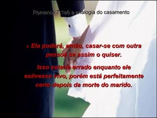 3-  Ela poderá, então, casar-se com outra pessoa se assim o quiser. Isso estaria errado enquanto ele estivesse vivo, porém está perfeitamente certo depois da morte do marido. Romanos 7:1a6 a analogia do casamento 