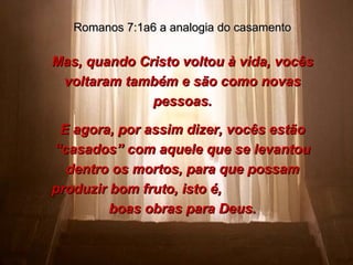 Mas, quando Cristo voltou à vida, vocês voltaram também e são como novas pessoas. E agora, por assim dizer, vocês estão “casados” com aquele que se levantou dentro os mortos, para que possam produzir bom fruto, isto é,  boas obras para Deus. Romanos 7:1a6 a analogia do casamento 