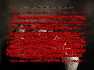 7-  Bem, então será que estou sugerindo que estas leis de Deus são más? Claro que não! Não, a lei não é  pecaminosa, porém foi a lei que me apontou o pecado.  Eu nunca teria conhecido o pecado que está em meu coração – os maus desejos que lá estão escondidos – se a lei não dissesse: “Não tenha maus desejos em seu coração”. Romanos 7:7a25 a Lei e o pecado 8-  O pecado, no entanto, usou essa lei contra os maus desejos lembrando-me que eles estão errados, e despertando dentro de mim toda a sorte de desejos proibidos! Somente se não houvesse leis para serem quebradas é que não haveria pecado.  9-  Foi por isso que eu me senti bem durante tanto tempo, pois não compreendia o que na realidade a lei estava exigindo. Mas quando descobri a verdade, eu compreendi que havia quebrado a lei e que era um pecador destinado a morrer. 10-  Portanto, no que dizia respeito a mim, a boa lei que deveria mostrar-me o caminho da vida, em vez disso aplicou-me a pena de morte. 11-  O pecado me enganou, tomando as boas leis de Deus e usando-as para me fazer culpado de morte. 12-  Mas, como vocês vêem, a lei em si ainda é inteiramente correta e boa. 13-  Mas, como pode ser isso? A lei não causou a minha condenação? Como, então, ela pode ser boa? Não, foi o pecado, coisa diabólica como ele é, que usou aquilo que era bom para levar-me  à condenação. Portanto, vocês podem ver como ele é astuto, mortífero e detestável. Porquanto o pecado se utiliza das boas leis de Deus para seus próprios fins perversos. 14-  A lei, então, é boa, e a dificuldade não está com ela e sim comigo, pois estou vendido à escravidão, com o pecado como meu dono. 15-  Não me compreendo de modo algum,  pois realmente quero fazer o que é correto, porém não consigo. Faço, sim, aquilo que eu não quero  – aquilo que eu odeio. 16-  Eu sei perfeitamente que o que estou fazendo está errado, e a minha consciência má prova que eu concordo com essas leis que estou quebrando. 