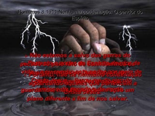 1-  Portanto, não há nenhuma condenação aguardando aqueles que pertencem a Cristo Jesus. Romanos 8:1a11 Nenhuma condenação. O pendor do Espírito 2-  Portanto o poder do Espírito doador da vida – e eu recebo este poder por meio de Cristo Jesus – livrou-me do círculo vicioso do pecado e da morte. 3-  Não estamos a salvo das garras do pecado só pelo fato de conhecermos os mandamentos de Deus, pois não podemos guardá-los e não os guardamos, mas Deus pôs em ação um plano diferente a fim de nos salvar. 