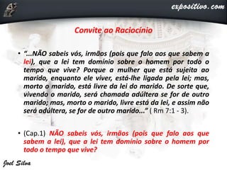 Convite ao Raciocínio
• “...NÃO sabeis vós, irmãos (pois que falo aos que sabem a
lei), que a lei tem domínio sobre o homem por todo o
tempo que vive? Porque a mulher que está sujeita ao
marido, enquanto ele viver, está-lhe ligada pela lei; mas,
morto o marido, está livre da lei do marido. De sorte que,
vivendo o marido, será chamada adúltera se for de outro
marido; mas, morto o marido, livre está da lei, e assim não
será adúltera, se for de outro marido...” ( Rm 7:1 - 3).
• (Cap.1) NÃO sabeis vós, irmãos (pois que falo aos que
sabem a lei), que a lei tem domínio sobre o homem por
todo o tempo que vive?
 
